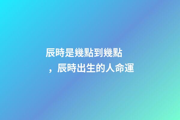 辰時是幾點到幾點，辰時出生的人命運